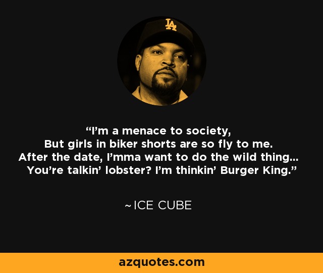 I'm a menace to society, But girls in biker shorts are so fly to me. After the date, I'mma want to do the wild thing... You're talkin' lobster? I'm thinkin' Burger King. - Ice Cube