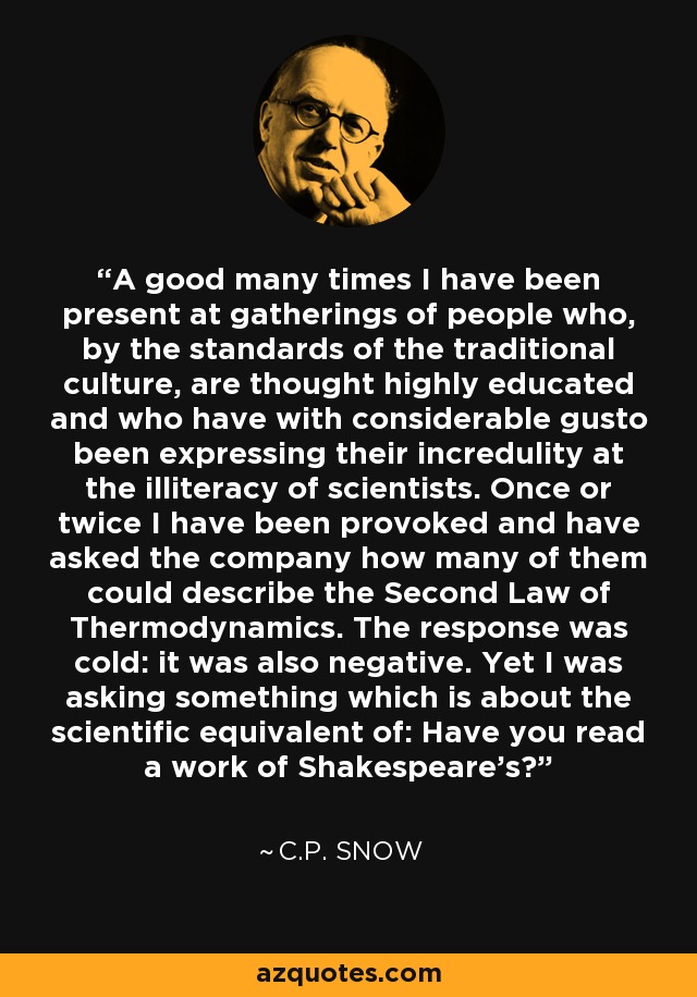 A good many times I have been present at gatherings of people who, by the standards of the traditional culture, are thought highly educated and who have with considerable gusto been expressing their incredulity at the illiteracy of scientists. Once or twice I have been provoked and have asked the company how many of them could describe the Second Law of Thermodynamics. The response was cold: it was also negative. Yet I was asking something which is about the scientific equivalent of: Have you read a work of Shakespeare's? - C.P. Snow