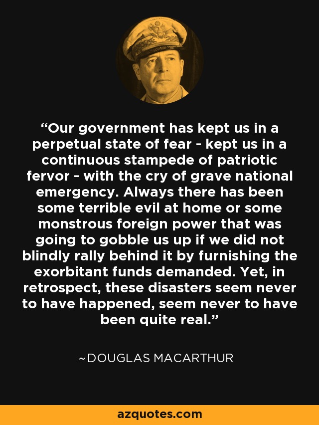 Our government has kept us in a perpetual state of fear - kept us in a continuous stampede of patriotic fervor - with the cry of grave national emergency. Always there has been some terrible evil at home or some monstrous foreign power that was going to gobble us up if we did not blindly rally behind it by furnishing the exorbitant funds demanded. Yet, in retrospect, these disasters seem never to have happened, seem never to have been quite real. - Douglas MacArthur