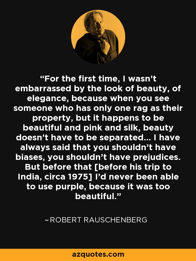 For the first time, I wasn't embarrassed by the look of beauty, of elegance, because when you see someone who has only one rag as their property, but it happens to be beautiful and pink and silk, beauty doesn't have to be separated... I have always said that you shouldn't have biases, you shouldn't have prejudices. But before that [before his trip to India, circa 1975] I'd never been able to use purple, because it was too beautiful. - Robert Rauschenberg