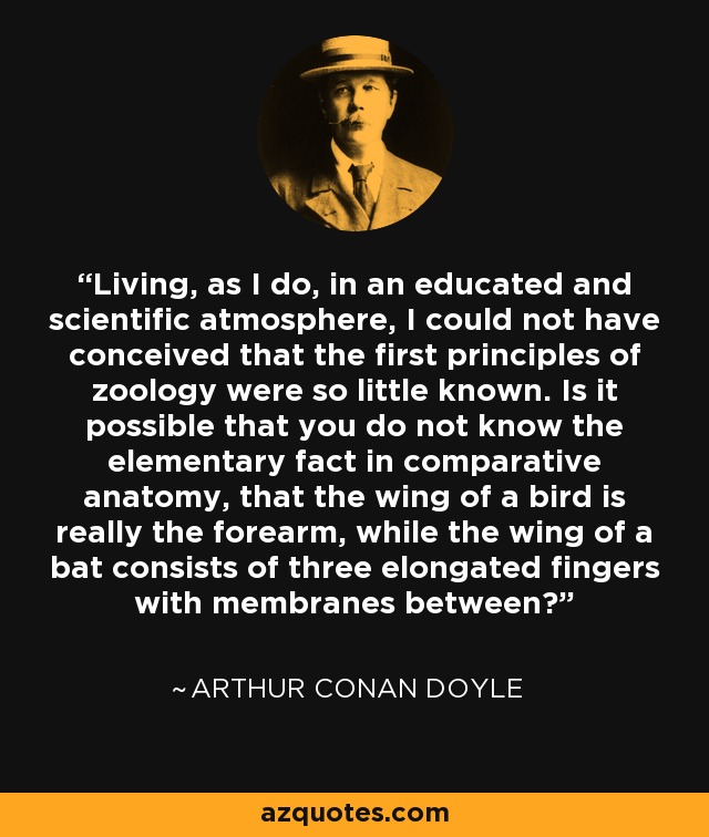 Living, as I do, in an educated and scientific atmosphere, I could not have conceived that the first principles of zoology were so little known. Is it possible that you do not know the elementary fact in comparative anatomy, that the wing of a bird is really the forearm, while the wing of a bat consists of three elongated fingers with membranes between? - Arthur Conan Doyle