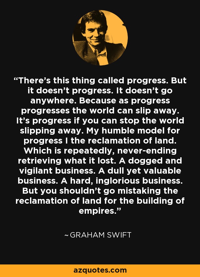 There’s this thing called progress. But it doesn’t progress. It doesn’t go anywhere. Because as progress progresses the world can slip away. It’s progress if you can stop the world slipping away. My humble model for progress I the reclamation of land. Which is repeatedly, never-ending retrieving what it lost. A dogged and vigilant business. A dull yet valuable business. A hard, inglorious business. But you shouldn’t go mistaking the reclamation of land for the building of empires. - Graham Swift