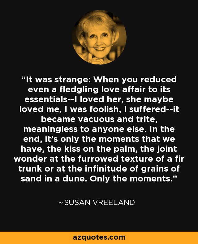 It was strange: When you reduced even a fledgling love affair to its essentials--I loved her, she maybe loved me, I was foolish, I suffered--it became vacuous and trite, meaningless to anyone else. In the end, it's only the moments that we have, the kiss on the palm, the joint wonder at the furrowed texture of a fir trunk or at the infinitude of grains of sand in a dune. Only the moments. - Susan Vreeland