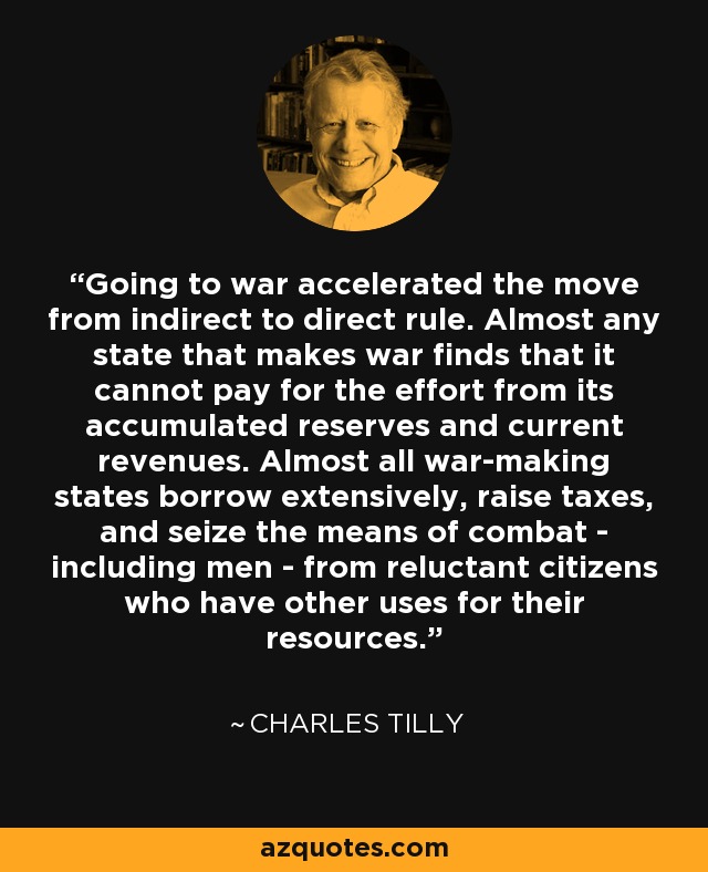 Going to war accelerated the move from indirect to direct rule. Almost any state that makes war finds that it cannot pay for the effort from its accumulated reserves and current revenues. Almost all war-making states borrow extensively, raise taxes, and seize the means of combat - including men - from reluctant citizens who have other uses for their resources. - Charles Tilly