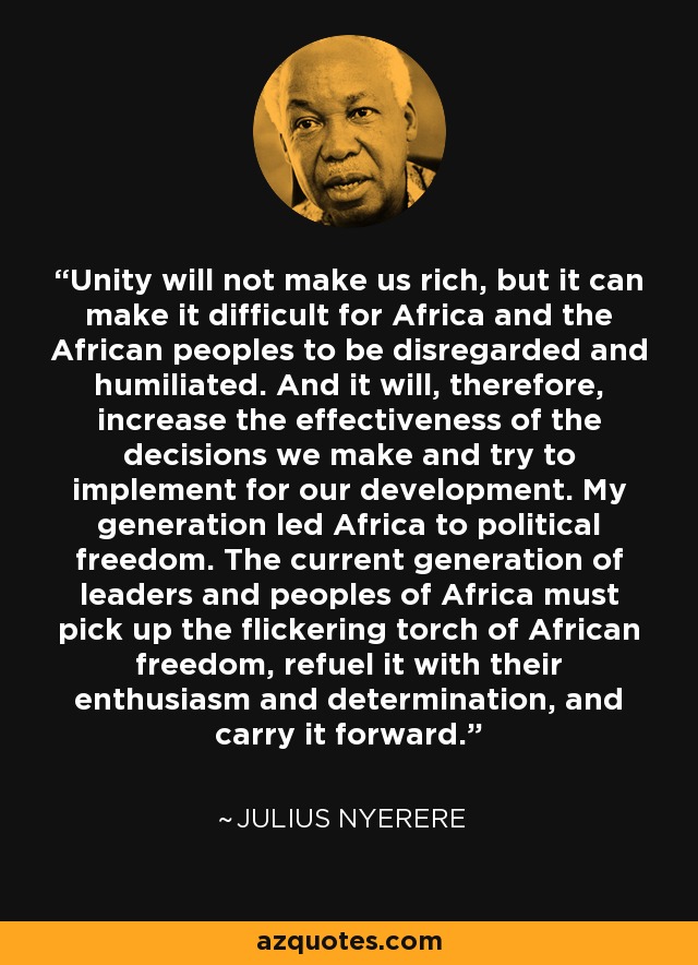 Unity will not make us rich, but it can make it difficult for Africa and the African peoples to be disregarded and humiliated. And it will, therefore, increase the effectiveness of the decisions we make and try to implement for our development. My generation led Africa to political freedom. The current generation of leaders and peoples of Africa must pick up the flickering torch of African freedom, refuel it with their enthusiasm and determination, and carry it forward. - Julius Nyerere