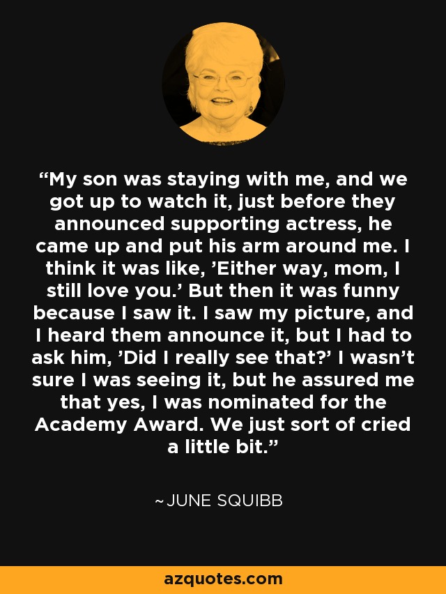 My son was staying with me, and we got up to watch it, just before they announced supporting actress, he came up and put his arm around me. I think it was like, 'Either way, mom, I still love you.' But then it was funny because I saw it. I saw my picture, and I heard them announce it, but I had to ask him, 'Did I really see that?' I wasn't sure I was seeing it, but he assured me that yes, I was nominated for the Academy Award. We just sort of cried a little bit. - June Squibb