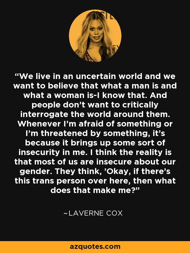 We live in an uncertain world and we want to believe that what a man is and what a woman is-I know that. And people don't want to critically interrogate the world around them. Whenever I'm afraid of something or I'm threatened by something, it's because it brings up some sort of insecurity in me. I think the reality is that most of us are insecure about our gender. They think, 'Okay, if there's this trans person over here, then what does that make me? - Laverne Cox