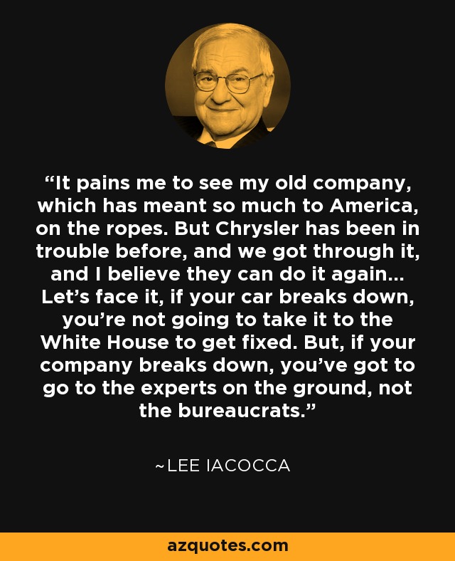 It pains me to see my old company, which has meant so much to America, on the ropes. But Chrysler has been in trouble before, and we got through it, and I believe they can do it again... Let's face it, if your car breaks down, you're not going to take it to the White House to get fixed. But, if your company breaks down, you've got to go to the experts on the ground, not the bureaucrats. - Lee Iacocca