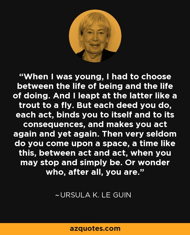 When I was young, I had to choose between the life of being and the life of doing. And I leapt at the latter like a trout to a fly. But each deed you do, each act, binds you to itself and to its consequences, and makes you act again and yet again. Then very seldom do you come upon a space, a time like this, between act and act, when you may stop and simply be. Or wonder who, after all, you are. - Ursula K. Le Guin