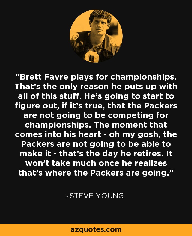 Brett Favre plays for championships. That's the only reason he puts up with all of this stuff. He's going to start to figure out, if it's true, that the Packers are not going to be competing for championships. The moment that comes into his heart - oh my gosh, the Packers are not going to be able to make it - that's the day he retires. It won't take much once he realizes that's where the Packers are going. - Steve Young