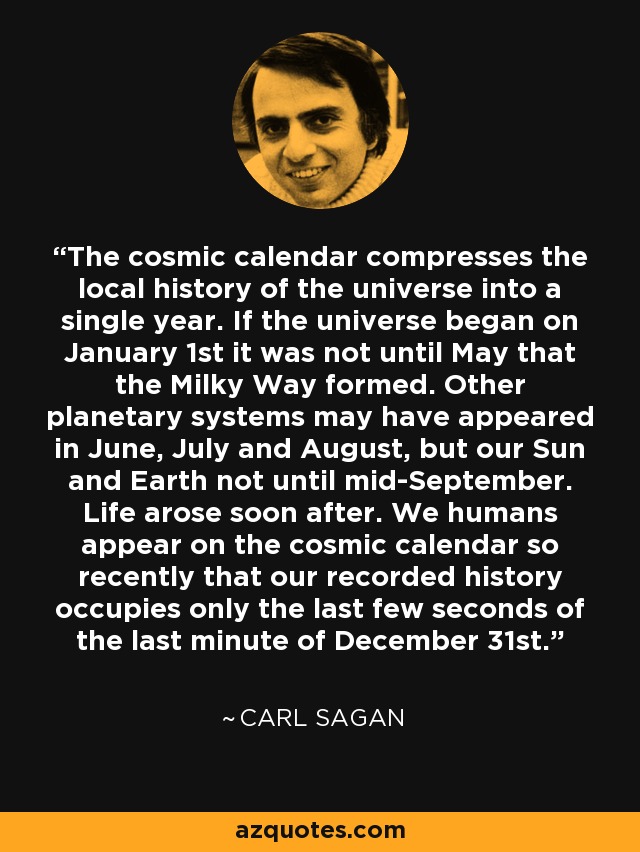The cosmic calendar compresses the local history of the universe into a single year. If the universe began on January 1st it was not until May that the Milky Way formed. Other planetary systems may have appeared in June, July and August, but our Sun and Earth not until mid-September. Life arose soon after. We humans appear on the cosmic calendar so recently that our recorded history occupies only the last few seconds of the last minute of December 31st. - Carl Sagan