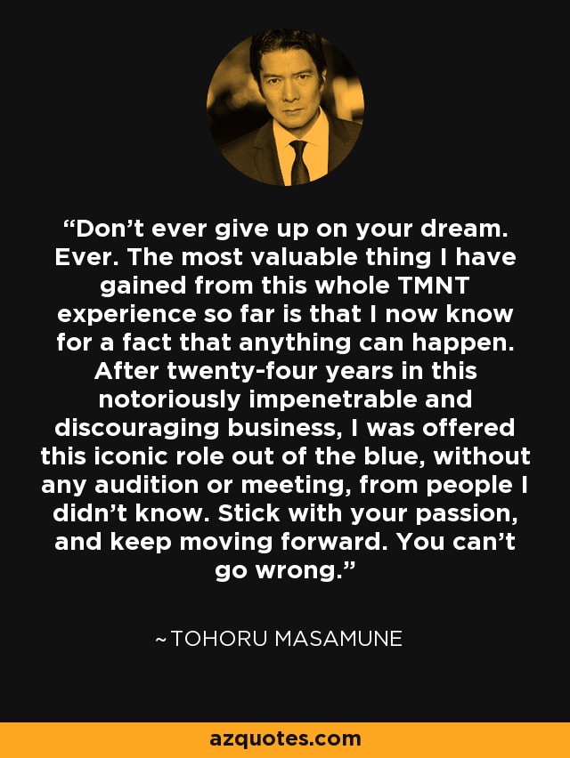 Don't ever give up on your dream. Ever. The most valuable thing I have gained from this whole TMNT experience so far is that I now know for a fact that anything can happen. After twenty-four years in this notoriously impenetrable and discouraging business, I was offered this iconic role out of the blue, without any audition or meeting, from people I didn't know. Stick with your passion, and keep moving forward. You can't go wrong. - Tohoru Masamune