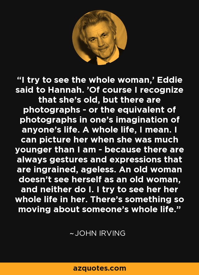 I try to see the whole woman,' Eddie said to Hannah. 'Of course I recognize that she's old, but there are photographs - or the equivalent of photographs in one's imagination of anyone's life. A whole life, I mean. I can picture her when she was much younger than I am - because there are always gestures and expressions that are ingrained, ageless. An old woman doesn't see herself as an old woman, and neither do I. I try to see her her whole life in her. There's something so moving about someone's whole life. - John Irving