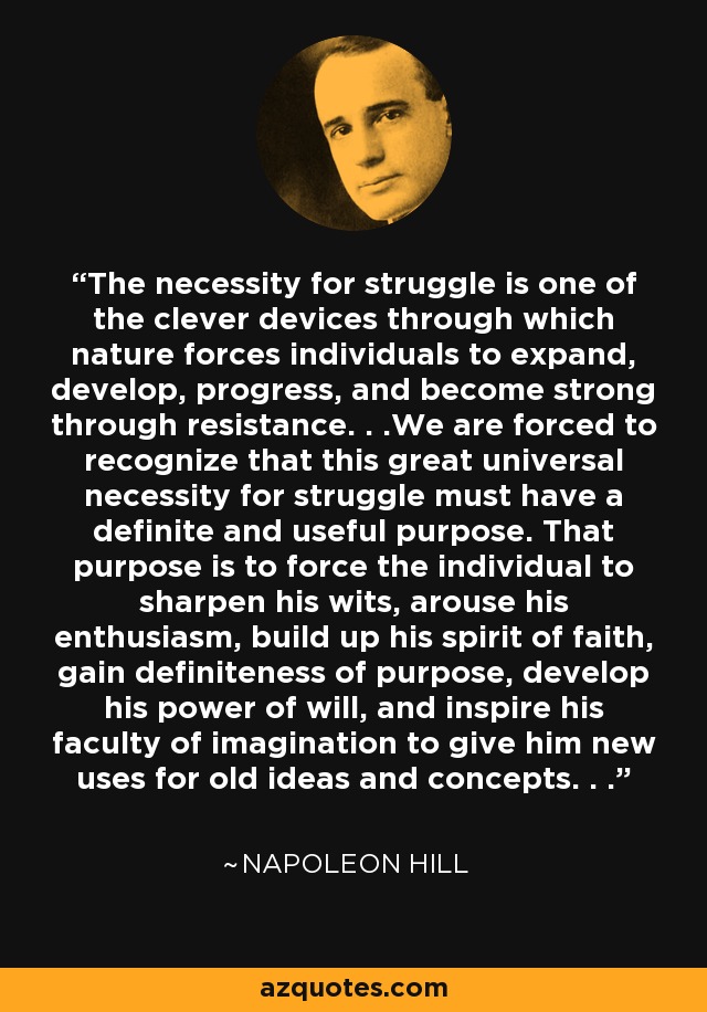 The necessity for struggle is one of the clever devices through which nature forces individuals to expand, develop, progress, and become strong through resistance. . .We are forced to recognize that this great universal necessity for struggle must have a definite and useful purpose. That purpose is to force the individual to sharpen his wits, arouse his enthusiasm, build up his spirit of faith, gain definiteness of purpose, develop his power of will, and inspire his faculty of imagination to give him new uses for old ideas and concepts. . . - Napoleon Hill