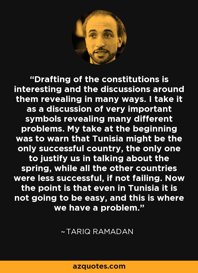 Drafting of the constitutions is interesting and the discussions around them revealing in many ways. I take it as a discussion of very important symbols revealing many different problems. My take at the beginning was to warn that Tunisia might be the only successful country, the only one to justify us in talking about the spring, while all the other countries were less successful, if not failing. Now the point is that even in Tunisia it is not going to be easy, and this is where we have a problem. - Tariq Ramadan