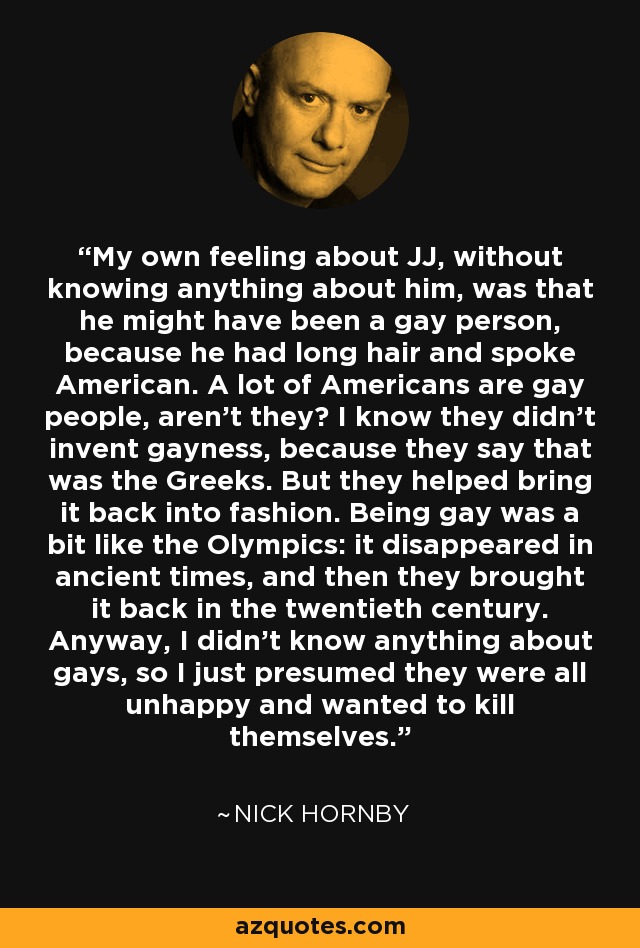 My own feeling about JJ, without knowing anything about him, was that he might have been a gay person, because he had long hair and spoke American. A lot of Americans are gay people, aren’t they? I know they didn’t invent gayness, because they say that was the Greeks. But they helped bring it back into fashion. Being gay was a bit like the Olympics: it disappeared in ancient times, and then they brought it back in the twentieth century. Anyway, I didn’t know anything about gays, so I just presumed they were all unhappy and wanted to kill themselves. - Nick Hornby