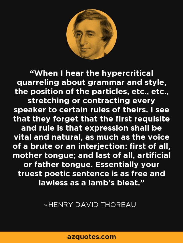 When I hear the hypercritical quarreling about grammar and style, the position of the particles, etc., etc., stretching or contracting every speaker to certain rules of theirs. I see that they forget that the first requisite and rule is that expression shall be vital and natural, as much as the voice of a brute or an interjection: first of all, mother tongue; and last of all, artificial or father tongue. Essentially your truest poetic sentence is as free and lawless as a lamb's bleat. - Henry David Thoreau