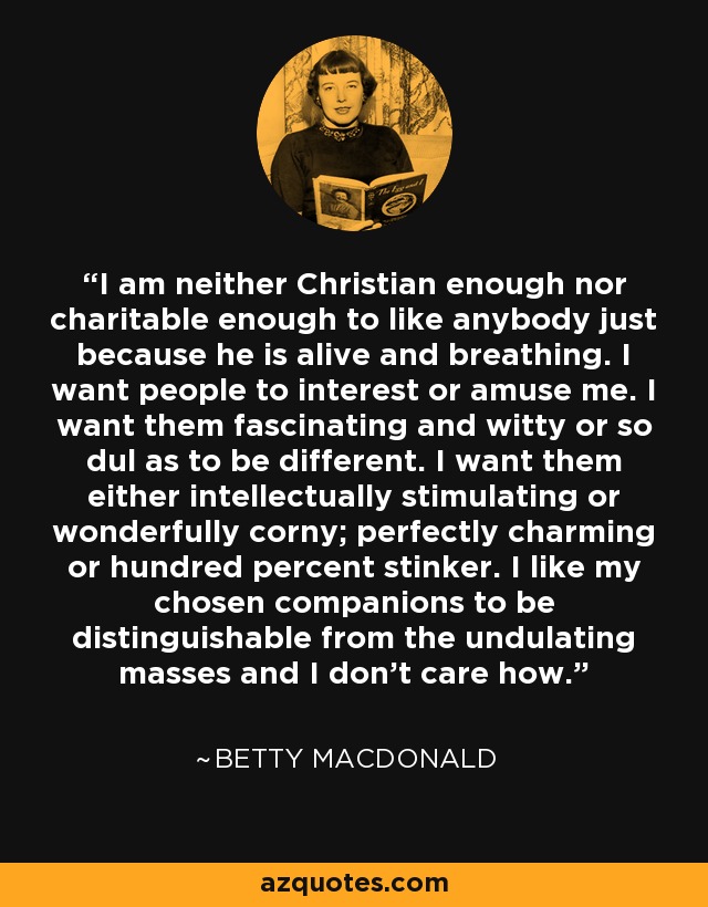 I am neither Christian enough nor charitable enough to like anybody just because he is alive and breathing. I want people to interest or amuse me. I want them fascinating and witty or so dul as to be different. I want them either intellectually stimulating or wonderfully corny; perfectly charming or hundred percent stinker. I like my chosen companions to be distinguishable from the undulating masses and I don't care how. - Betty MacDonald