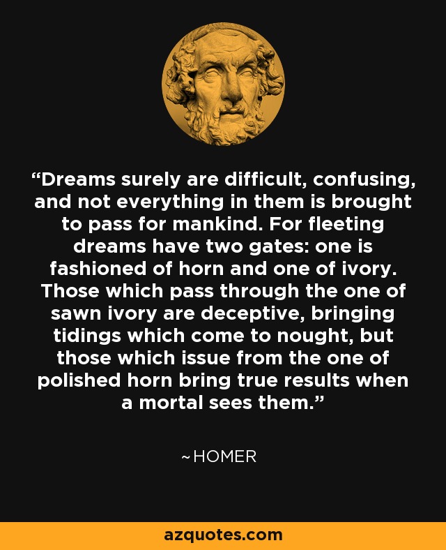 Dreams surely are difficult, confusing, and not everything in them is brought to pass for mankind. For fleeting dreams have two gates: one is fashioned of horn and one of ivory. Those which pass through the one of sawn ivory are deceptive, bringing tidings which come to nought, but those which issue from the one of polished horn bring true results when a mortal sees them. - Homer