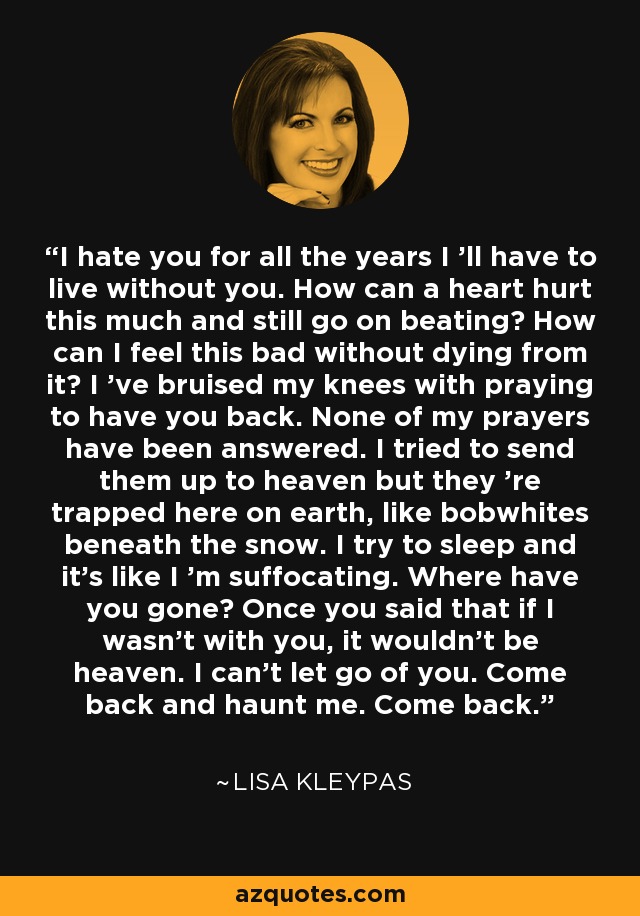 I hate you for all the years I 'll have to live without you. How can a heart hurt this much and still go on beating? How can I feel this bad without dying from it? I 've bruised my knees with praying to have you back. None of my prayers have been answered. I tried to send them up to heaven but they 're trapped here on earth, like bobwhites beneath the snow. I try to sleep and it's like I 'm suffocating. Where have you gone? Once you said that if I wasn't with you, it wouldn't be heaven. I can't let go of you. Come back and haunt me. Come back. - Lisa Kleypas