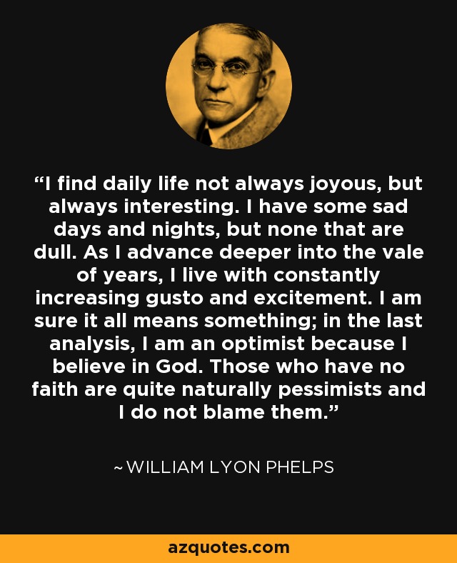 I find daily life not always joyous, but always interesting. I have some sad days and nights, but none that are dull. As I advance deeper into the vale of years, I live with constantly increasing gusto and excitement. I am sure it all means something; in the last analysis, I am an optimist because I believe in God. Those who have no faith are quite naturally pessimists and I do not blame them. - William Lyon Phelps