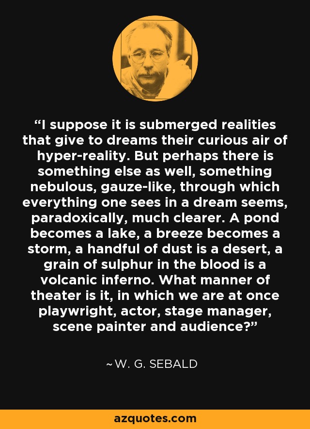 I suppose it is submerged realities that give to dreams their curious air of hyper-reality. But perhaps there is something else as well, something nebulous, gauze-like, through which everything one sees in a dream seems, paradoxically, much clearer. A pond becomes a lake, a breeze becomes a storm, a handful of dust is a desert, a grain of sulphur in the blood is a volcanic inferno. What manner of theater is it, in which we are at once playwright, actor, stage manager, scene painter and audience? - W. G. Sebald