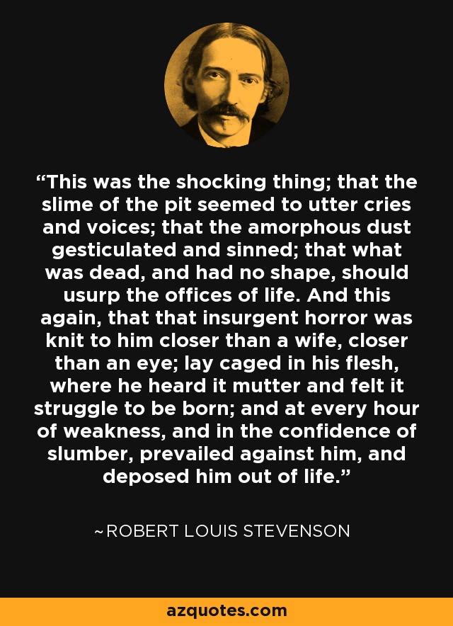 This was the shocking thing; that the slime of the pit seemed to utter cries and voices; that the amorphous dust gesticulated and sinned; that what was dead, and had no shape, should usurp the offices of life. And this again, that that insurgent horror was knit to him closer than a wife, closer than an eye; lay caged in his flesh, where he heard it mutter and felt it struggle to be born; and at every hour of weakness, and in the confidence of slumber, prevailed against him, and deposed him out of life. - Robert Louis Stevenson