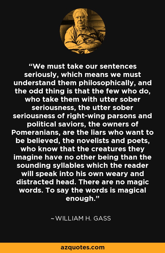 We must take our sentences seriously, which means we must understand them philosophically, and the odd thing is that the few who do, who take them with utter sober seriousness, the utter sober seriousness of right-wing parsons and political saviors, the owners of Pomeranians, are the liars who want to be believed, the novelists and poets, who know that the creatures they imagine have no other being than the sounding syllables which the reader will speak into his own weary and distracted head. There are no magic words. To say the words is magical enough. - William H. Gass