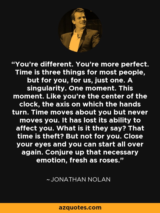 You're different. You're more perfect. Time is three things for most people, but for you, for us, just one. A singularity. One moment. This moment. Like you're the center of the clock, the axis on which the hands turn. Time moves about you but never moves you. It has lost its ability to affect you. What is it they say? That time is theft? But not for you. Close your eyes and you can start all over again. Conjure up that necessary emotion, fresh as roses. - Jonathan Nolan