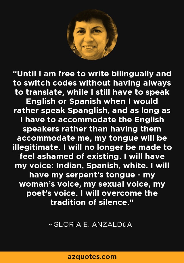 Until I am free to write bilingually and to switch codes without having always to translate, while I still have to speak English or Spanish when I would rather speak Spanglish, and as long as I have to accommodate the English speakers rather than having them accommodate me, my tongue will be illegitimate. I will no longer be made to feel ashamed of existing. I will have my voice: Indian, Spanish, white. I will have my serpent's tongue - my woman's voice, my sexual voice, my poet's voice. I will overcome the tradition of silence. - Gloria E. Anzaldúa