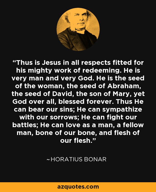 Thus is Jesus in all respects fitted for his mighty work of redeeming. He is very man and very God. He is the seed of the woman, the seed of Abraham, the seed of David, the son of Mary, yet God over all, blessed forever. Thus He can bear our sins; He can sympathize with our sorrows; He can fight our battles; He can love as a man, a fellow man, bone of our bone, and flesh of our flesh. - Horatius Bonar