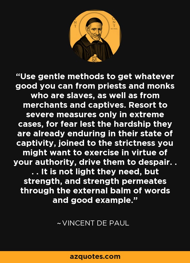 Use gentle methods to get whatever good you can from priests and monks who are slaves, as well as from merchants and captives. Resort to severe measures only in extreme cases, for fear lest the hardship they are already enduring in their state of captivity, joined to the strictness you might want to exercise in virtue of your authority, drive them to despair. . . . It is not light they need, but strength, and strength permeates through the external balm of words and good example. - Vincent de Paul