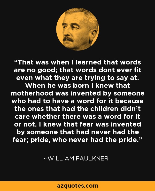 That was when I learned that words are no good; that words dont ever fit even what they are trying to say at. When he was born I knew that motherhood was invented by someone who had to have a word for it because the ones that had the children didn't care whether there was a word for it or not. I knew that fear was invented by someone that had never had the fear; pride, who never had the pride. - William Faulkner