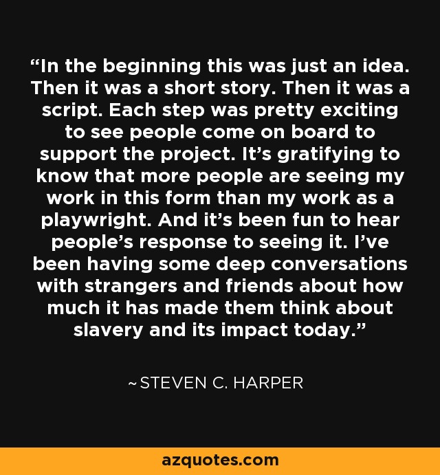 In the beginning this was just an idea. Then it was a short story. Then it was a script. Each step was pretty exciting to see people come on board to support the project. It's gratifying to know that more people are seeing my work in this form than my work as a playwright. And it's been fun to hear people's response to seeing it. I've been having some deep conversations with strangers and friends about how much it has made them think about slavery and its impact today. - Steven C. Harper