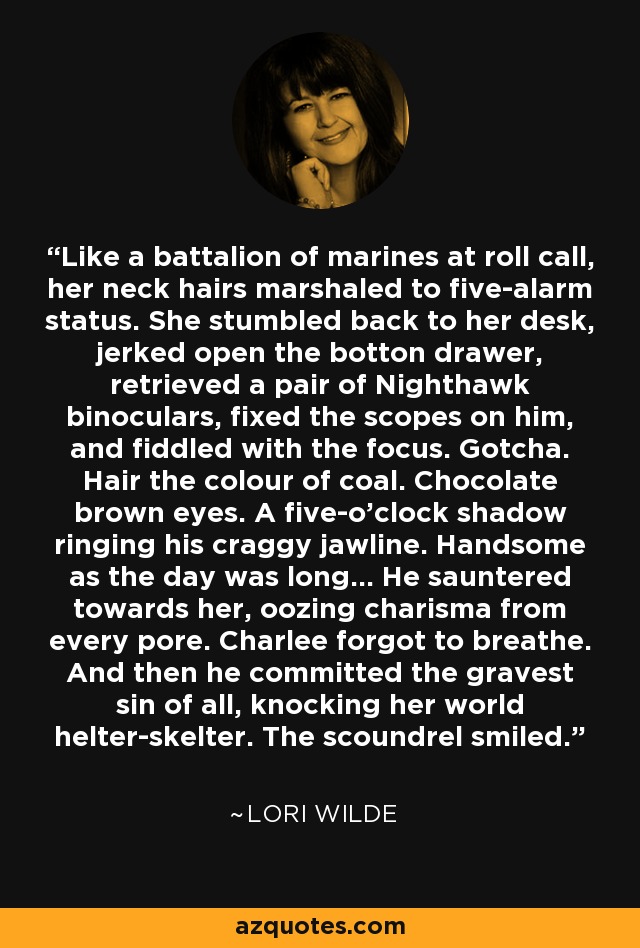 Like a battalion of marines at roll call, her neck hairs marshaled to five-alarm status. She stumbled back to her desk, jerked open the botton drawer, retrieved a pair of Nighthawk binoculars, fixed the scopes on him, and fiddled with the focus. Gotcha. Hair the colour of coal. Chocolate brown eyes. A five-o'clock shadow ringing his craggy jawline. Handsome as the day was long... He sauntered towards her, oozing charisma from every pore. Charlee forgot to breathe. And then he committed the gravest sin of all, knocking her world helter-skelter. The scoundrel smiled. - Lori Wilde