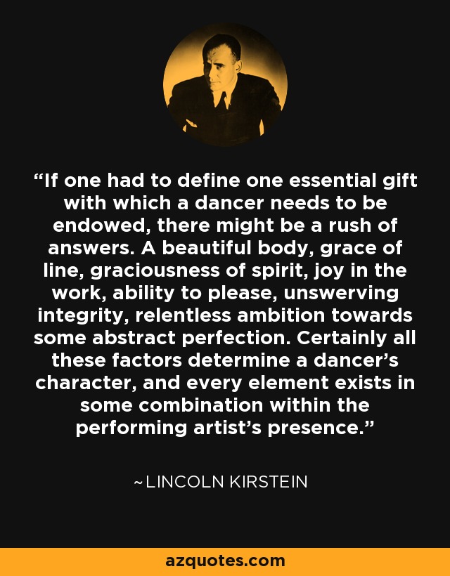 If one had to define one essential gift with which a dancer needs to be endowed, there might be a rush of answers. A beautiful body, grace of line, graciousness of spirit, joy in the work, ability to please, unswerving integrity, relentless ambition towards some abstract perfection. Certainly all these factors determine a dancer's character, and every element exists in some combination within the performing artist's presence. - Lincoln Kirstein