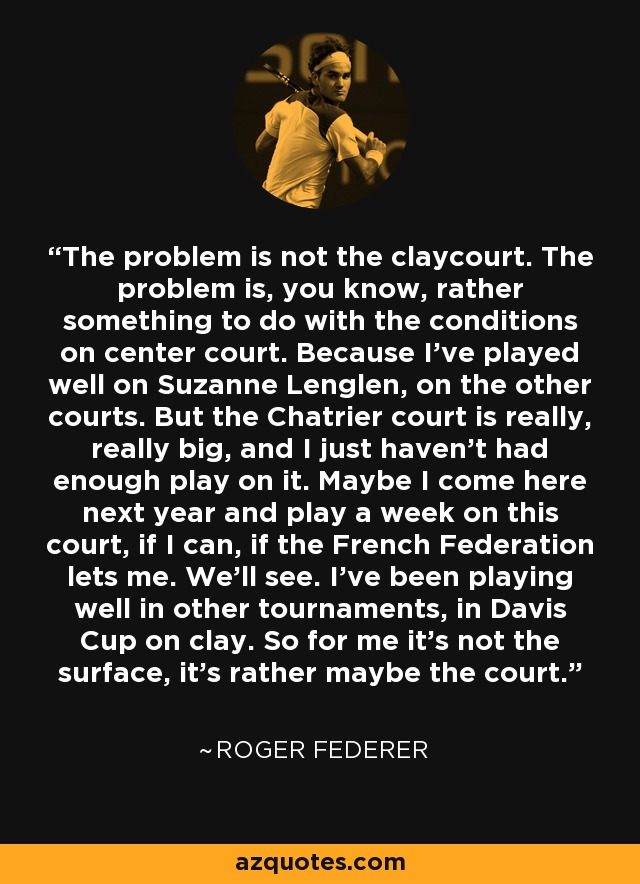 The problem is not the claycourt. The problem is, you know, rather something to do with the conditions on center court. Because I've played well on Suzanne Lenglen, on the other courts. But the Chatrier court is really, really big, and I just haven't had enough play on it. Maybe I come here next year and play a week on this court, if I can, if the French Federation lets me. We'll see. I've been playing well in other tournaments, in Davis Cup on clay. So for me it's not the surface, it's rather maybe the court. - Roger Federer