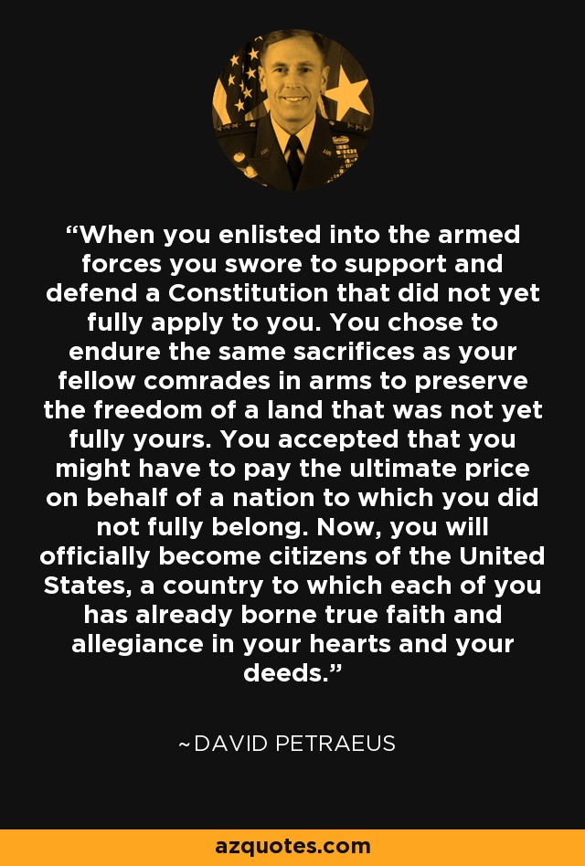 When you enlisted into the armed forces you swore to support and defend a Constitution that did not yet fully apply to you. You chose to endure the same sacrifices as your fellow comrades in arms to preserve the freedom of a land that was not yet fully yours. You accepted that you might have to pay the ultimate price on behalf of a nation to which you did not fully belong. Now, you will officially become citizens of the United States, a country to which each of you has already borne true faith and allegiance in your hearts and your deeds. - David Petraeus