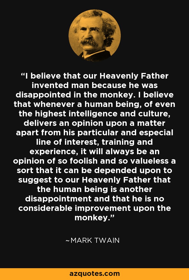 Creo que nuestro Padre Celestial inventó al hombre porque estaba decepcionado del mono. Creo que cada vez que un ser humano, incluso de la más alta inteligencia y cultura, emite una opinión sobre un asunto aparte de su particular y especial línea de interés, formación y experiencia, siempre será una opinión de un tipo tan tonto y tan sin valor que se puede contar con que sugiera a nuestro Padre Celestial que el ser humano es otra decepción y que no es una mejora considerable sobre el mono. - Mark Twain