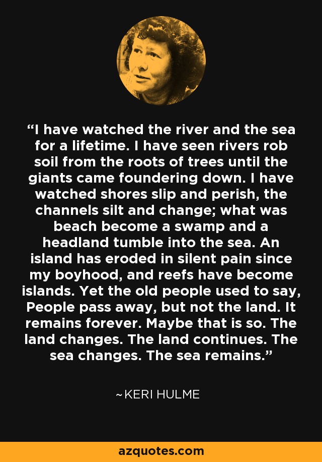 I have watched the river and the sea for a lifetime. I have seen rivers rob soil from the roots of trees until the giants came foundering down. I have watched shores slip and perish, the channels silt and change; what was beach become a swamp and a headland tumble into the sea. An island has eroded in silent pain since my boyhood, and reefs have become islands. Yet the old people used to say, People pass away, but not the land. It remains forever. Maybe that is so. The land changes. The land continues. The sea changes. The sea remains. - Keri Hulme