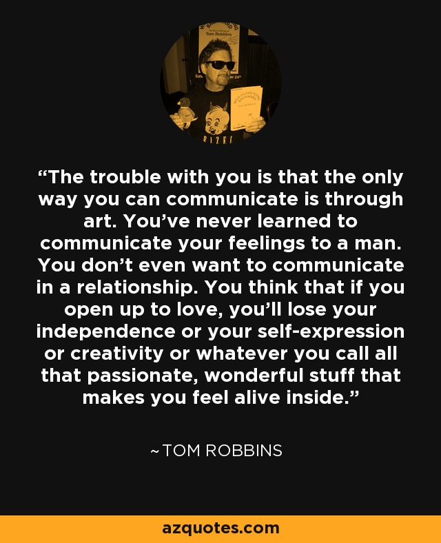 The trouble with you is that the only way you can communicate is through art. You’ve never learned to communicate your feelings to a man. You don’t even want to communicate in a relationship. You think that if you open up to love, you’ll lose your independence or your self-expression or creativity or whatever you call all that passionate, wonderful stuff that makes you feel alive inside. - Tom Robbins