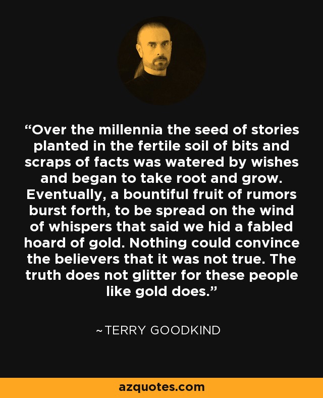 Over the millennia the seed of stories planted in the fertile soil of bits and scraps of facts was watered by wishes and began to take root and grow. Eventually, a bountiful fruit of rumors burst forth, to be spread on the wind of whispers that said we hid a fabled hoard of gold. Nothing could convince the believers that it was not true. The truth does not glitter for these people like gold does. - Terry Goodkind