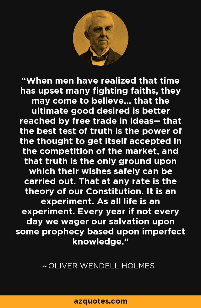 When men have realized that time has upset many fighting faiths, they may come to believe... that the ultimate good desired is better reached by free trade in ideas-- that the best test of truth is the power of the thought to get itself accepted in the competition of the market, and that truth is the only ground upon which their wishes safely can be carried out. That at any rate is the theory of our Constitution. It is an experiment. As all life is an experiment. Every year if not every day we wager our salvation upon some prophecy based upon imperfect knowledge. - Oliver Wendell Holmes Sr. 