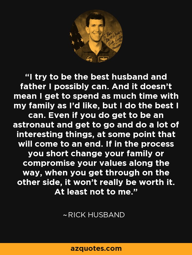 I try to be the best husband and father I possibly can. And it doesn't mean I get to spend as much time with my family as I'd like, but I do the best I can. Even if you do get to be an astronaut and get to go and do a lot of interesting things, at some point that will come to an end. If in the process you short change your family or compromise your values along the way, when you get through on the other side, it won't really be worth it. At least not to me. - Rick Husband