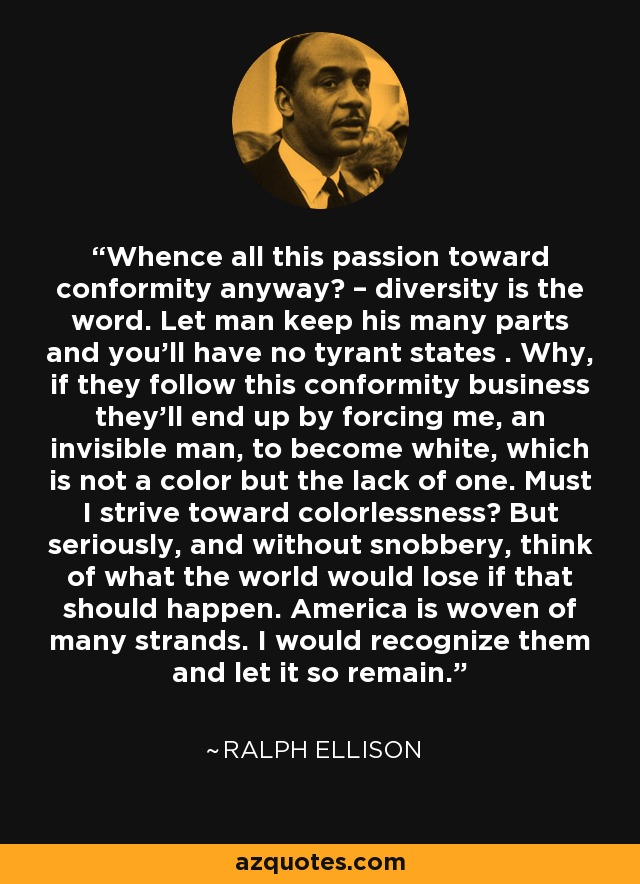 Whence all this passion toward conformity anyway? – diversity is the word. Let man keep his many parts and you'll have no tyrant states . Why, if they follow this conformity business they'll end up by forcing me, an invisible man, to become white, which is not a color but the lack of one. Must I strive toward colorlessness? But seriously, and without snobbery, think of what the world would lose if that should happen. America is woven of many strands. I would recognize them and let it so remain. - Ralph Ellison