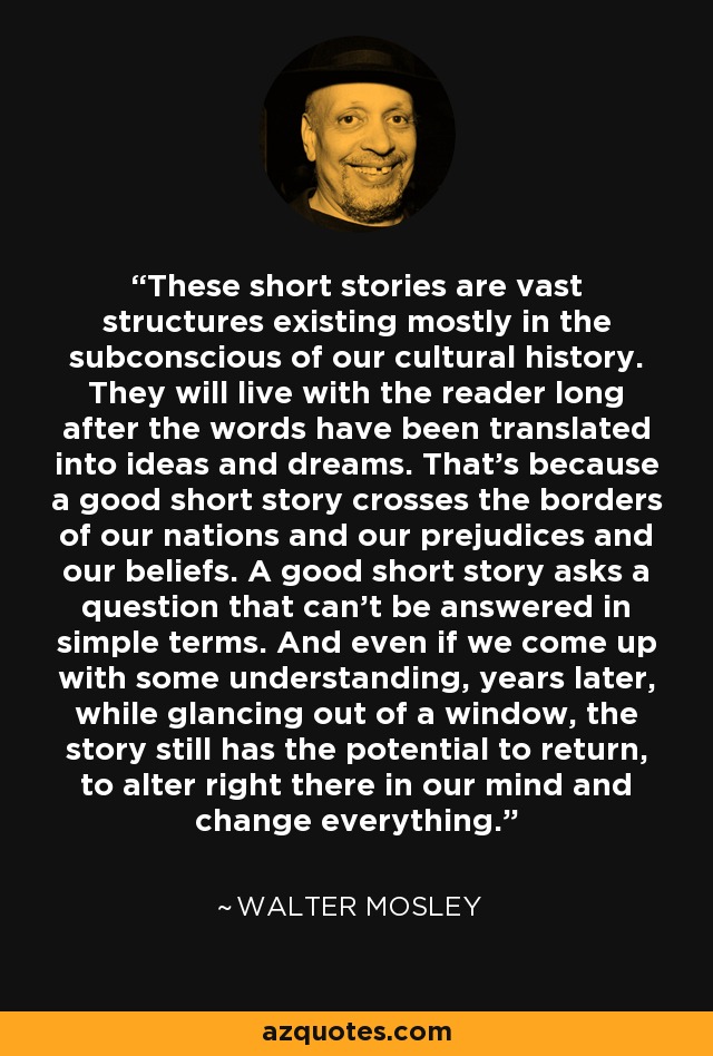 These short stories are vast structures existing mostly in the subconscious of our cultural history. They will live with the reader long after the words have been translated into ideas and dreams. That's because a good short story crosses the borders of our nations and our prejudices and our beliefs. A good short story asks a question that can't be answered in simple terms. And even if we come up with some understanding, years later, while glancing out of a window, the story still has the potential to return, to alter right there in our mind and change everything. - Walter Mosley