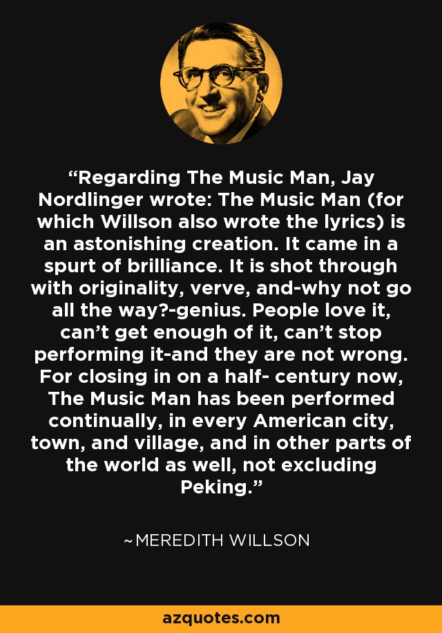 Regarding The Music Man, Jay Nordlinger wrote: The Music Man (for which Willson also wrote the lyrics) is an astonishing creation. It came in a spurt of brilliance. It is shot through with originality, verve, and-why not go all the way?-genius. People love it, can't get enough of it, can't stop performing it-and they are not wrong. For closing in on a half- century now, The Music Man has been performed continually, in every American city, town, and village, and in other parts of the world as well, not excluding Peking. - Meredith Willson