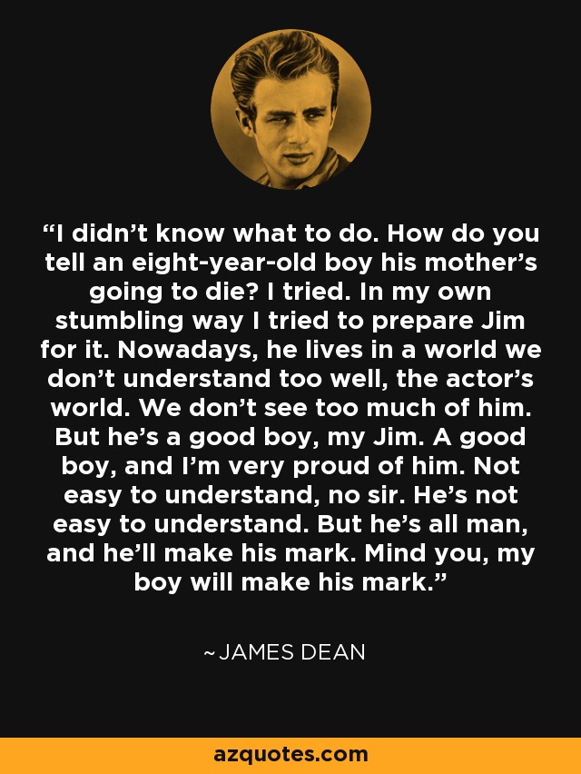 I didn't know what to do. How do you tell an eight-year-old boy his mother's going to die? I tried. In my own stumbling way I tried to prepare Jim for it. Nowadays, he lives in a world we don't understand too well, the actor's world. We don't see too much of him. But he's a good boy, my Jim. A good boy, and I'm very proud of him. Not easy to understand, no sir. He's not easy to understand. But he's all man, and he'll make his mark. Mind you, my boy will make his mark. - James Dean