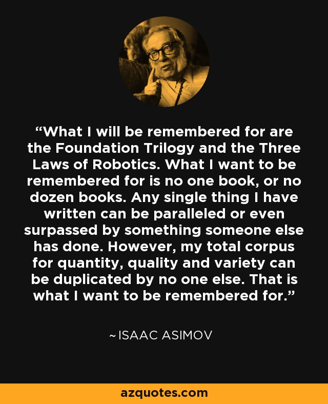 What I will be remembered for are the Foundation Trilogy and the Three Laws of Robotics. What I want to be remembered for is no one book, or no dozen books. Any single thing I have written can be paralleled or even surpassed by something someone else has done. However, my total corpus for quantity, quality and variety can be duplicated by no one else. That is what I want to be remembered for. - Isaac Asimov