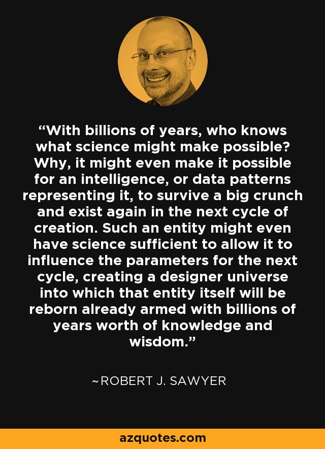 With billions of years, who knows what science might make possible? Why, it might even make it possible for an intelligence, or data patterns representing it, to survive a big crunch and exist again in the next cycle of creation. Such an entity might even have science sufficient to allow it to influence the parameters for the next cycle, creating a designer universe into which that entity itself will be reborn already armed with billions of years worth of knowledge and wisdom. - Robert J. Sawyer